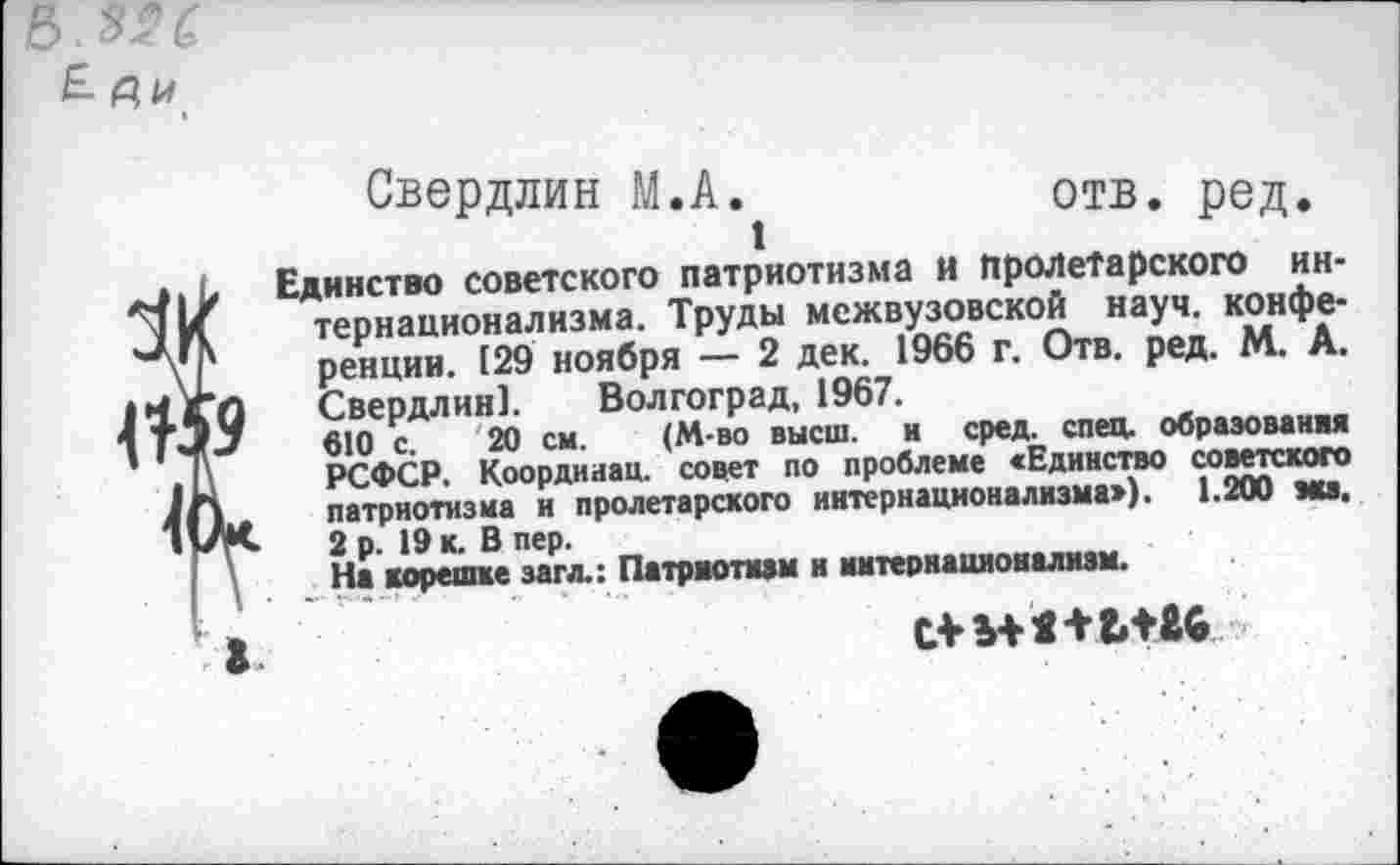 ﻿Е Р,и
1
Свердлин М.А.	отв. ред.
Единство советского патриотизма и Пролетарского интернационализма. Труды межвузовской науч, конференции. 129 ноября — 2 дек. 1966 г. Отв. ред. М. А. Свердлин]. Волгоград, 1967.
610 с. 20 см. (М-во высш, и сред. спец, образования РСФСР. Коордииац. совет по проблеме <Едннство советского патриотизма и пролетарского интернационализма»). 1.200 мсз. 2 р. 19 к. В пер.
На корешке загл.: Патриотизм и интернационализм.
‘ В